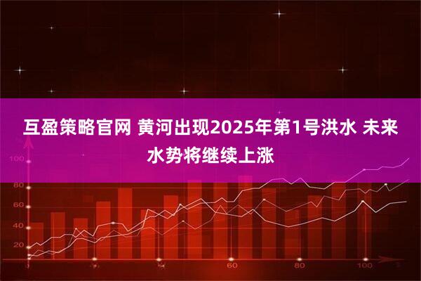 互盈策略官网 黄河出现2025年第1号洪水 未来水势将继续上涨