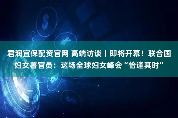 君润宜保配资官网 高端访谈丨即将开幕！联合国妇女署官员：这场全球妇女峰会“恰逢其时”