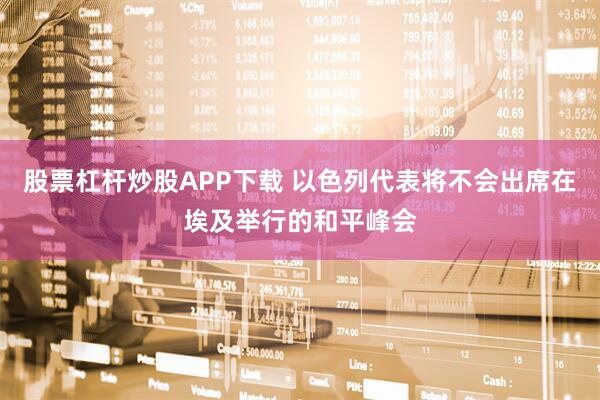 股票杠杆炒股APP下载 以色列代表将不会出席在埃及举行的和平峰会
