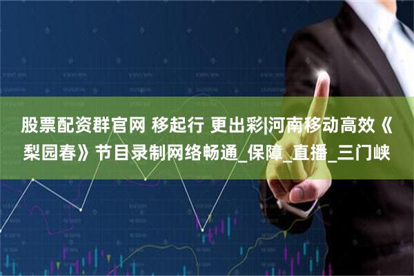 股票配资群官网 移起行 更出彩|河南移动高效《梨园春》节目录制网络畅通_保障_直播_三门峡