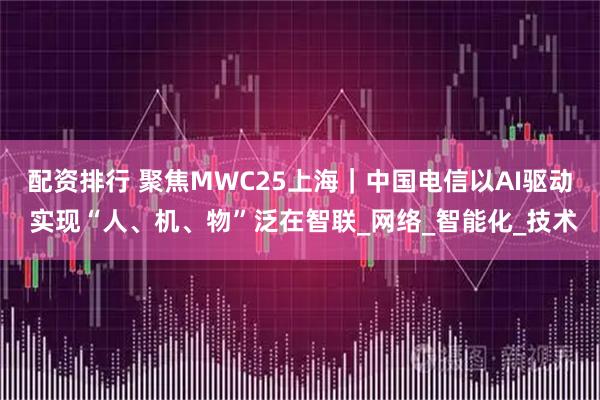 配资排行 聚焦MWC25上海｜中国电信以AI驱动 实现“人、机、物”泛在智联_网络_智能化_技术