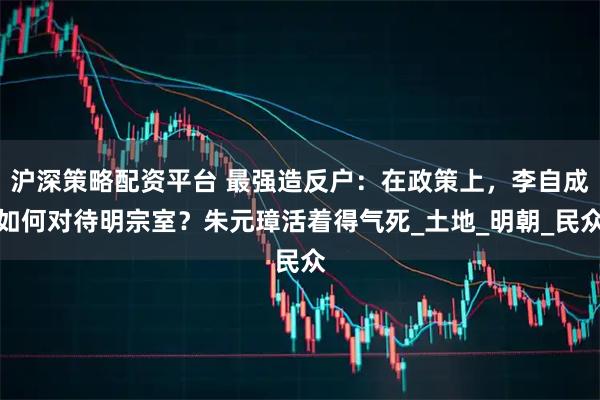 沪深策略配资平台 最强造反户：在政策上，李自成如何对待明宗室？朱元璋活着得气死_土地_明朝_民众