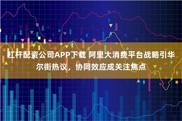 杠杆配资公司APP下载 阿里大消费平台战略引华尔街热议，协同效应成关注焦点