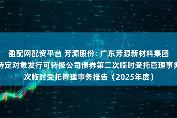 盈配网配资平台 芳源股份: 广东芳源新材料集团股份有限公司向不特定对象发行可转换公司债券第二次临时受托管理事务报告（2025年度）