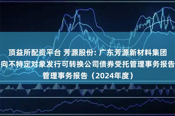 顶益所配资平台 芳源股份: 广东芳源新材料集团股份有限公司向不特定对象发行可转换公司债券受托管理事务报告（2024年度）