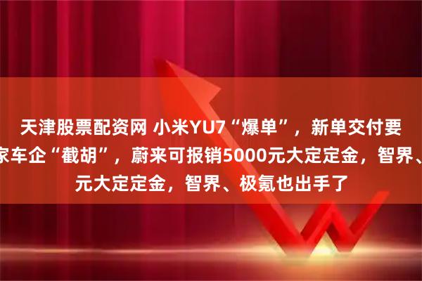 天津股票配资网 小米YU7“爆单”，新单交付要等到明年！多家车企“截胡”，蔚来可报销5000元大定定金，智界、极氪也出手了