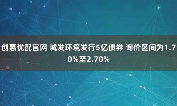 创惠优配官网 城发环境发行5亿债券 询价区间为1.70%至2.70%