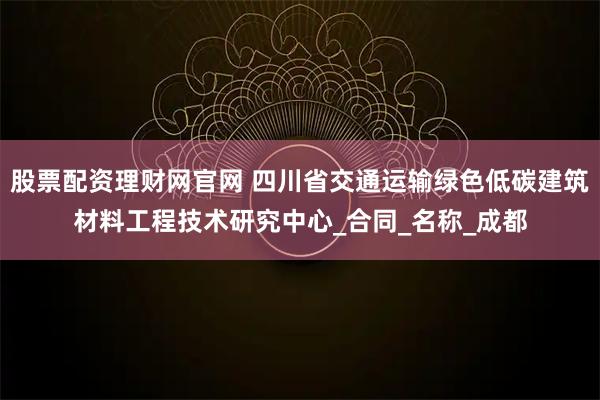股票配资理财网官网 四川省交通运输绿色低碳建筑材料工程技术研究中心_合同_名称_成都