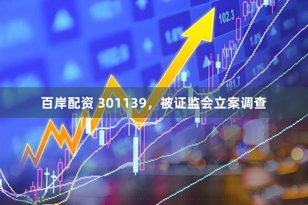 百岸配资 301139，被证监会立案调查