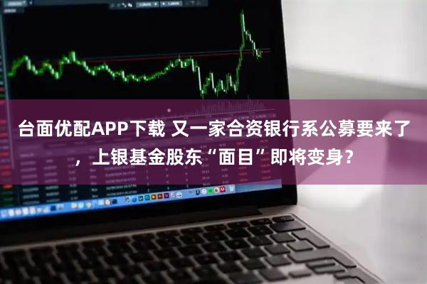 台面优配APP下载 又一家合资银行系公募要来了，上银基金股东“面目”即将变身？