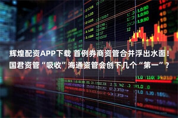 辉煌配资APP下载 首例券商资管合并浮出水面！国君资管“吸收”海通资管会创下几个“第一”？