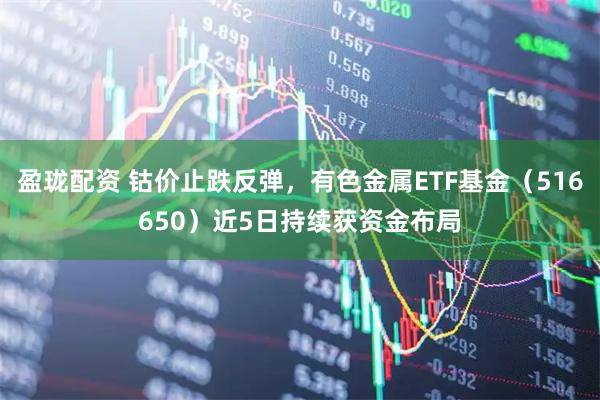 盈珑配资 钴价止跌反弹，有色金属ETF基金（516650）近5日持续获资金布局
