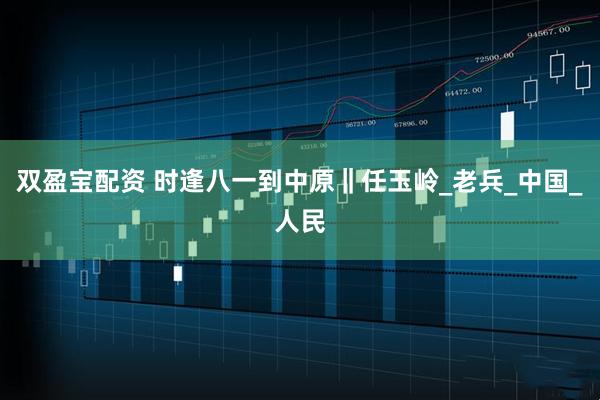 双盈宝配资 时逢八一到中原‖任玉岭_老兵_中国_人民