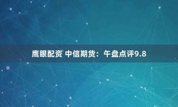 鹰眼配资 中信期货：午盘点评9.8