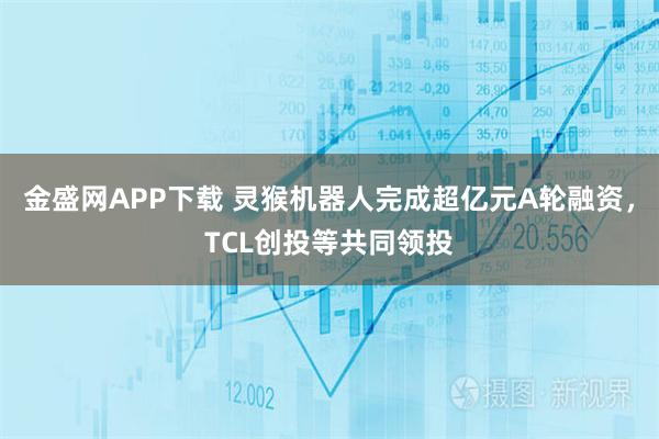 金盛网APP下载 灵猴机器人完成超亿元A轮融资，TCL创投等共同领投
