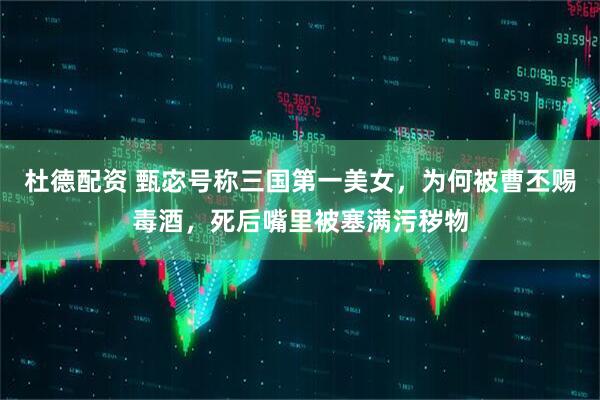 杜德配资 甄宓号称三国第一美女，为何被曹丕赐毒酒，死后嘴里被塞满污秽物