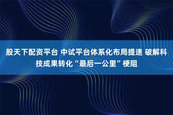 股天下配资平台 中试平台体系化布局提速 破解科技成果转化“最后一公里”梗阻
