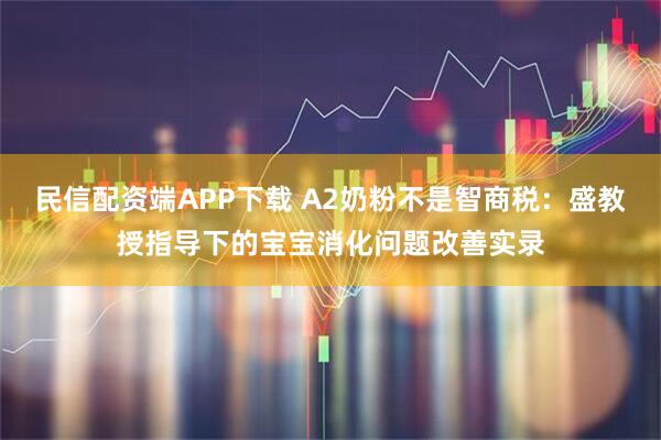 民信配资端APP下载 A2奶粉不是智商税：盛教授指导下的宝宝消化问题改善实录