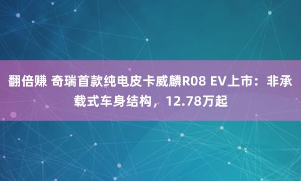 翻倍赚 奇瑞首款纯电皮卡威麟R08 EV上市：非承载式车身结构，12.78万起