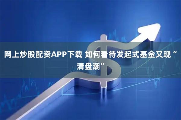 网上炒股配资APP下载 如何看待发起式基金又现“清盘潮”