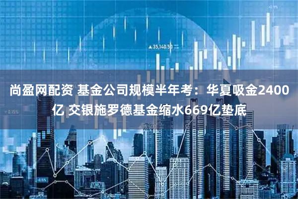 尚盈网配资 基金公司规模半年考：华夏吸金2400亿 交银施罗德基金缩水669亿垫底