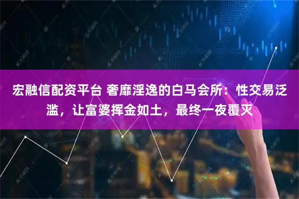 宏融信配资平台 奢靡淫逸的白马会所：性交易泛滥，让富婆挥金如土，最终一夜覆灭
